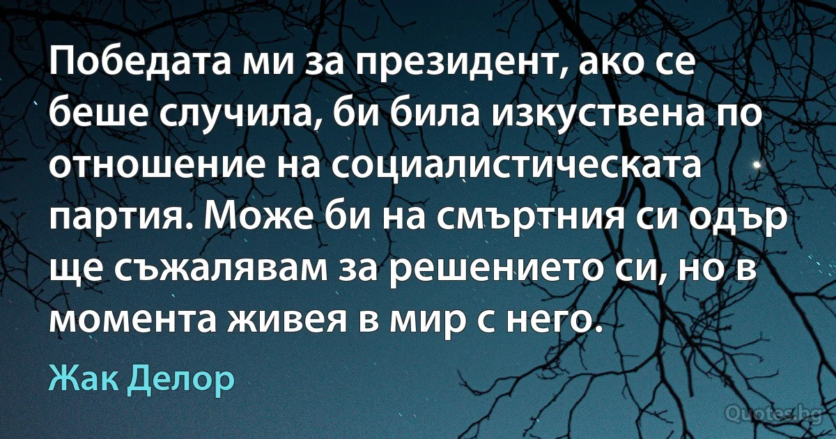 Победата ми за президент, ако се беше случила, би била изкуствена по отношение на социалистическата партия. Може би на смъртния си одър ще съжалявам за решението си, но в момента живея в мир с него. (Жак Делор)