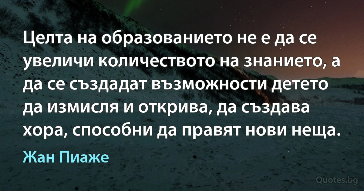 Целта на образованието не е да се увеличи количеството на знанието, а да се създадат възможности детето да измисля и открива, да създава хора, способни да правят нови неща. (Жан Пиаже)