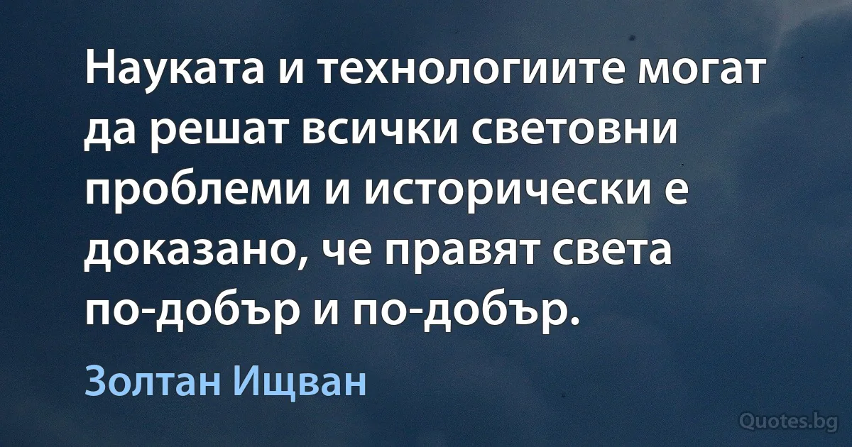 Науката и технологиите могат да решат всички световни проблеми и исторически е доказано, че правят света по-добър и по-добър. (Золтан Ищван)