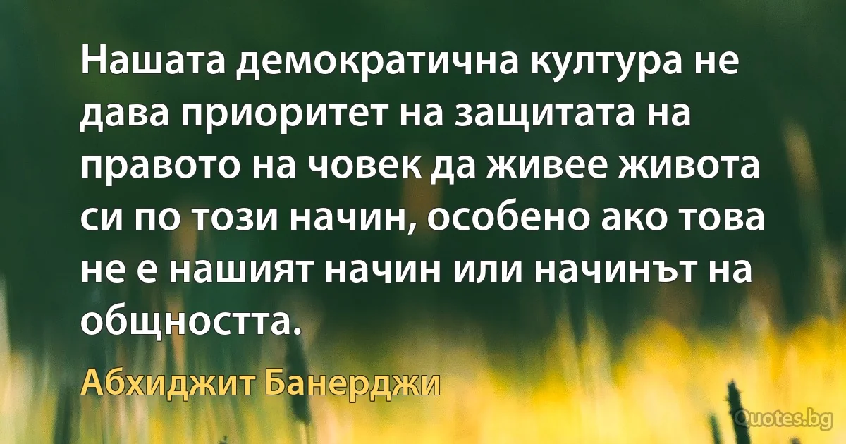 Нашата демократична култура не дава приоритет на защитата на правото на човек да живее живота си по този начин, особено ако това не е нашият начин или начинът на общността. (Абхиджит Банерджи)