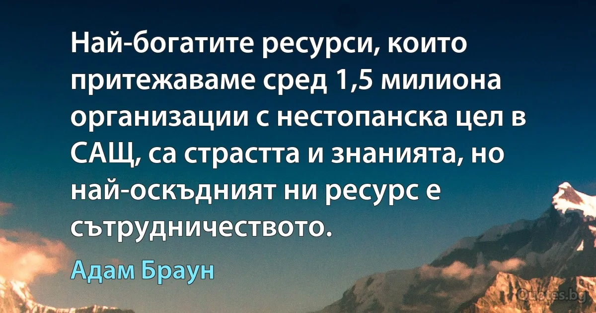 Най-богатите ресурси, които притежаваме сред 1,5 милиона организации с нестопанска цел в САЩ, са страстта и знанията, но най-оскъдният ни ресурс е сътрудничеството. (Адам Браун)