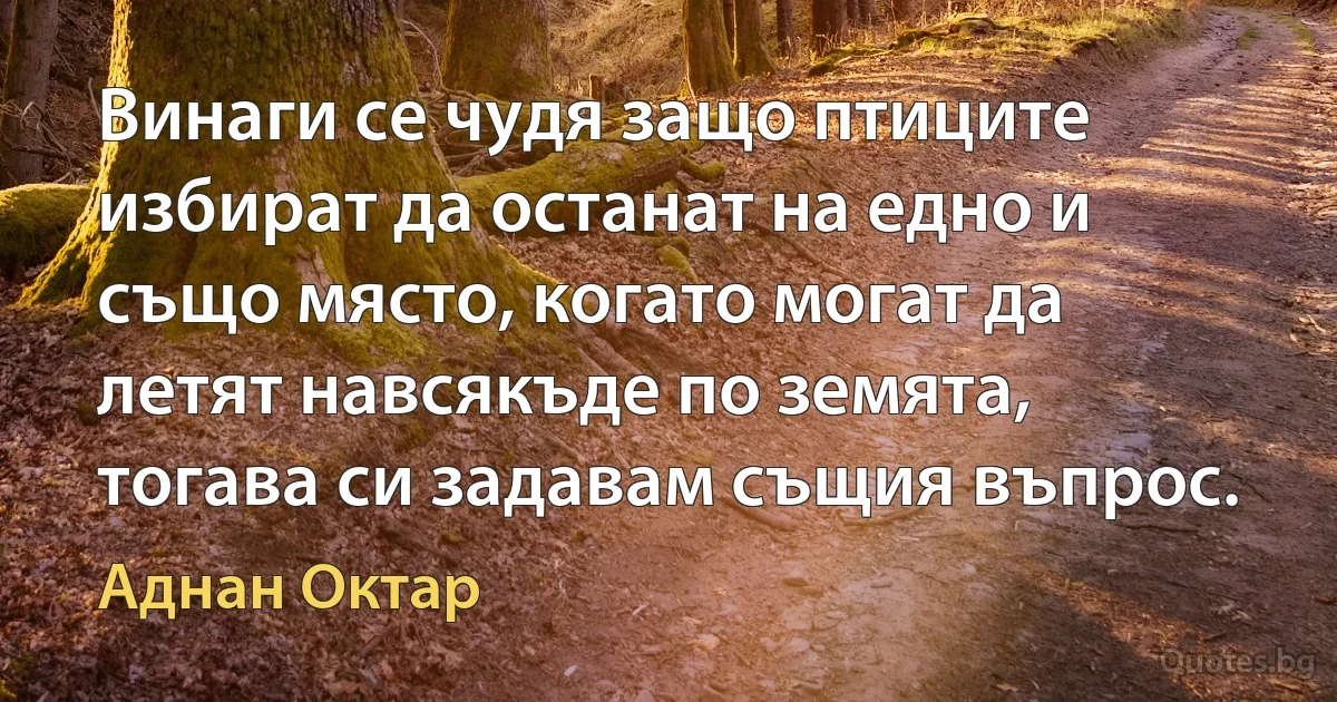 Винаги се чудя защо птиците избират да останат на едно и също място, когато могат да летят навсякъде по земята, тогава си задавам същия въпрос. (Аднан Октар)