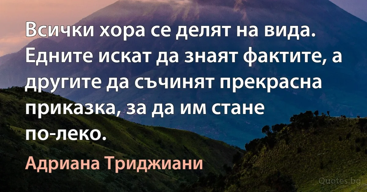 Всички хора се делят на вида. Едните искат да знаят фактите, а другите да съчинят прекрасна приказка, за да им стане по-леко. (Адриана Триджиани)