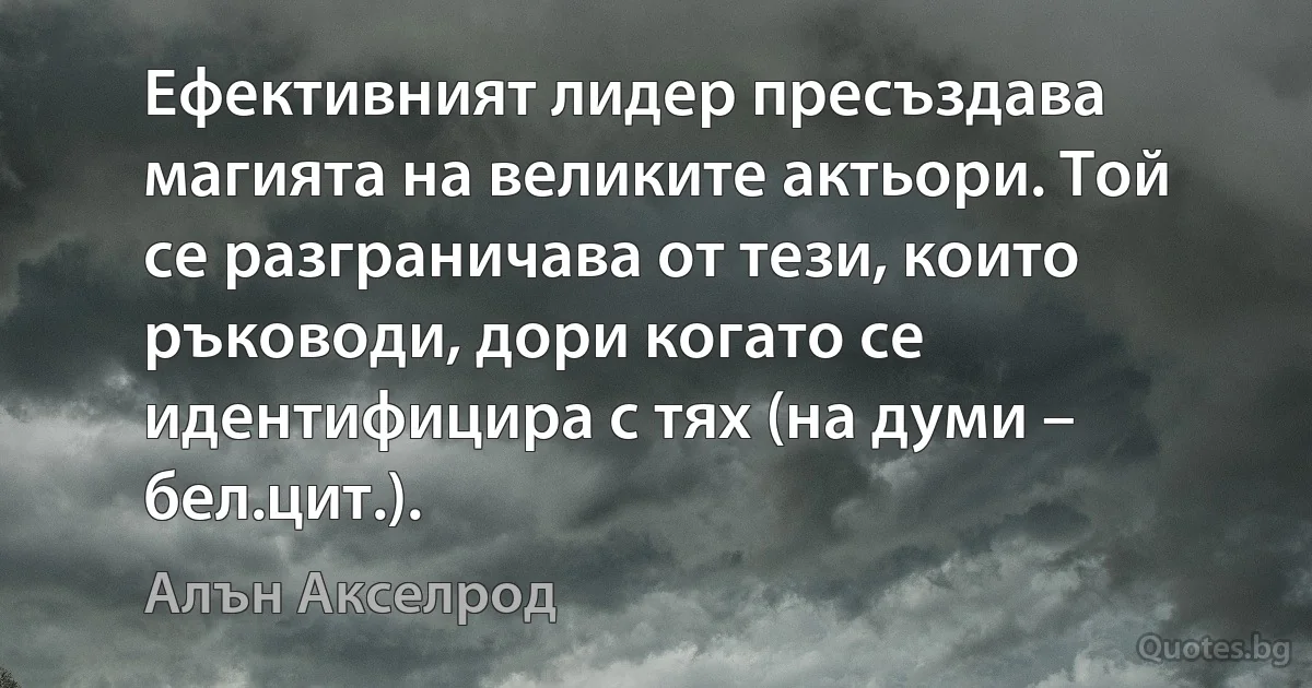 Ефективният лидер пресъздава магията на великите актьори. Той се разграничава от тези, които ръководи, дори когато се идентифицира с тях (на думи – бел.цит.). (Алън Акселрод)