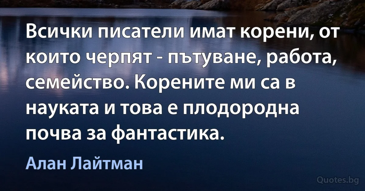 Всички писатели имат корени, от които черпят - пътуване, работа, семейство. Корените ми са в науката и това е плодородна почва за фантастика. (Алан Лайтман)