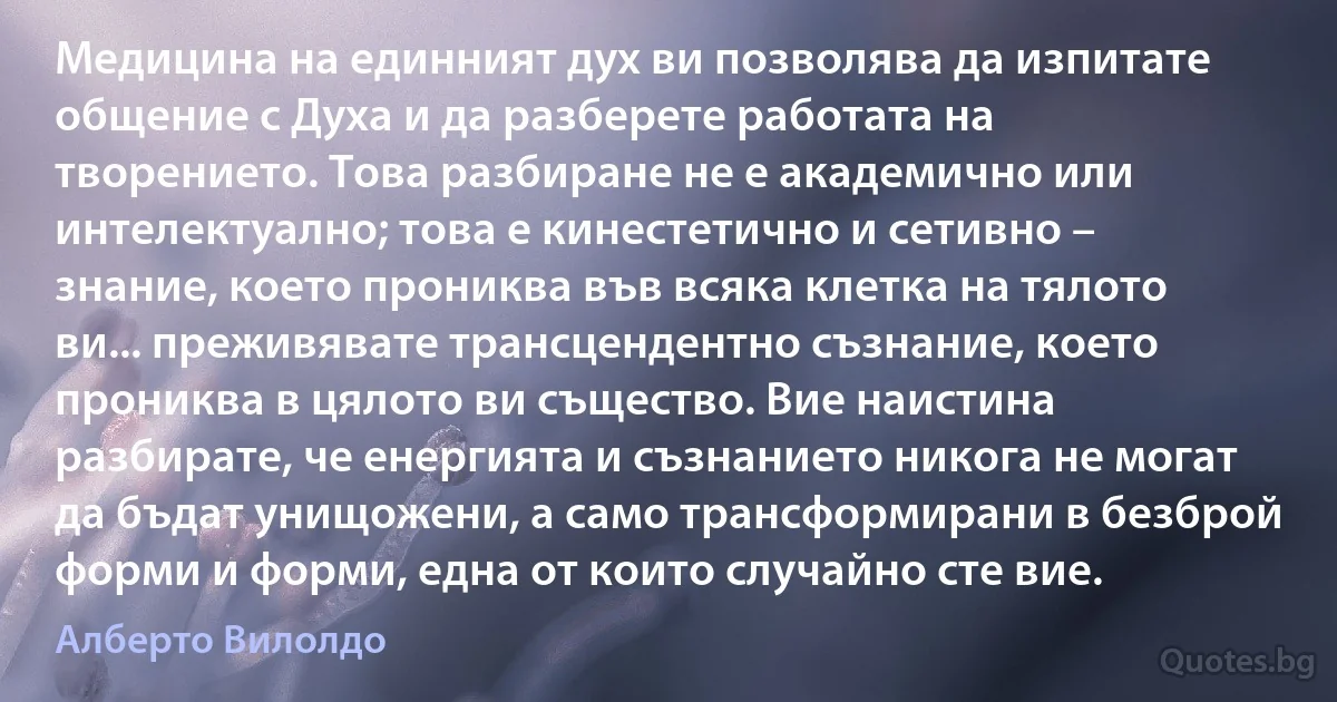 Медицина на единният дух ви позволява да изпитате общение с Духа и да разберете работата на творението. Това разбиране не е академично или интелектуално; това е кинестетично и сетивно – знание, което прониква във всяка клетка на тялото ви... преживявате трансцендентно съзнание, което прониква в цялото ви същество. Вие наистина разбирате, че енергията и съзнанието никога не могат да бъдат унищожени, а само трансформирани в безброй форми и форми, една от които случайно сте вие. (Алберто Вилолдо)