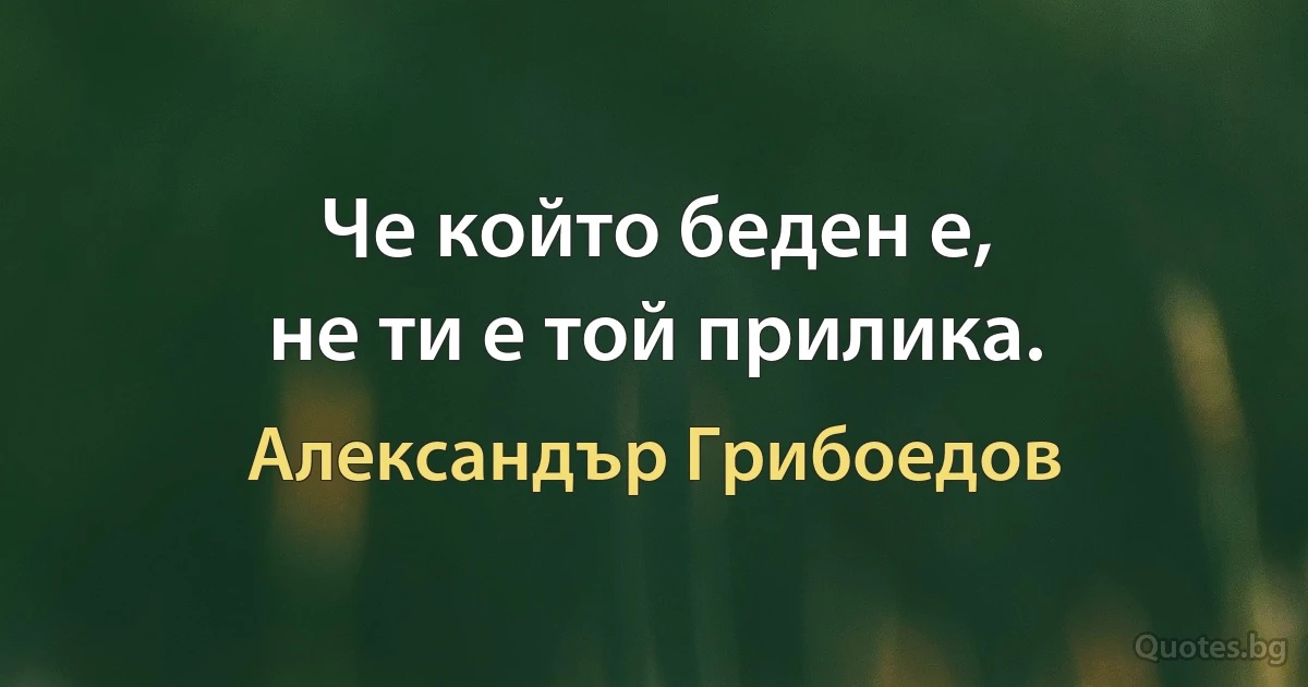 Че който беден е,
не ти е той прилика. (Александър Грибоедов)