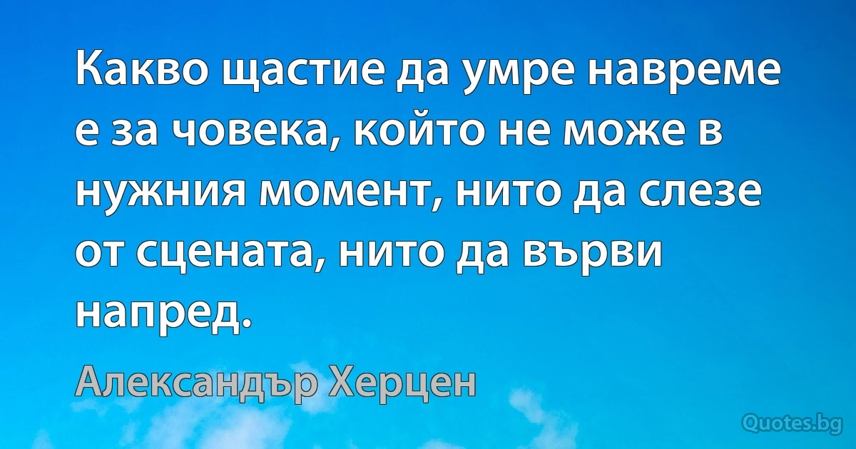 Какво щастие да умре навреме е за човека, който не може в нужния момент, нито да слезе от сцената, нито да върви напред. (Александър Херцен)