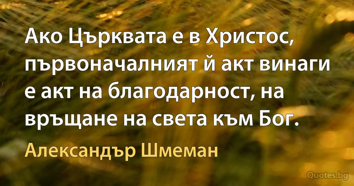 Ако Църквата е в Христос, първоначалният й акт винаги е акт на благодарност, на връщане на света към Бог. (Александър Шмеман)