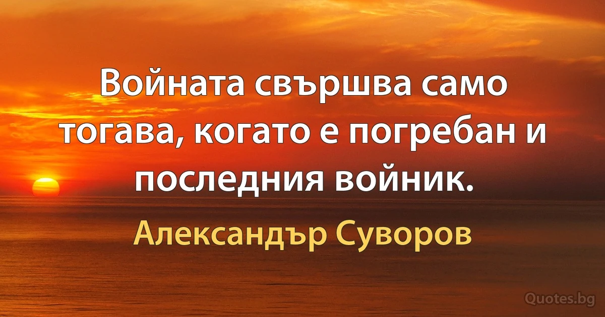 Войната свършва само тогава, когато е погребан и последния войник. (Александър Суворов)