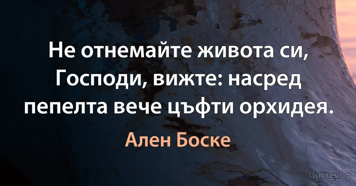 Не отнемайте живота си, Господи, вижте: насред пепелта вече цъфти орхидея. (Ален Боске)