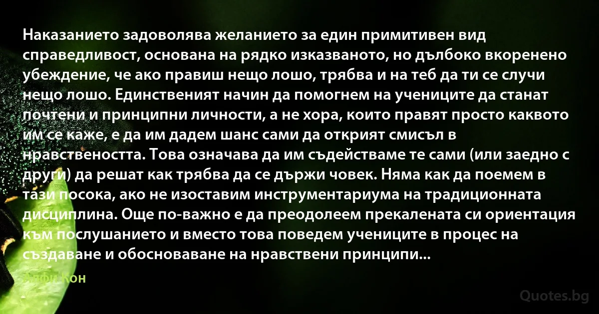 Наказанието задоволява желанието за един примитивен вид справедливост, основана на рядко изказваното, но дълбоко вкоренено убеждение, че ако правиш нещо лошо, трябва и на теб да ти се случи нещо лошо. Единственият начин да помогнем на учениците да станат почтени и принципни личности, а не хора, които правят просто каквото им се каже, е да им дадем шанс сами да открият смисъл в нравствеността. Това означава да им съдействаме те сами (или заедно с други) да решат как трябва да се държи човек. Няма как да поемем в тази посока, ако не изоставим инструментариума на традиционната дисциплина. Още по-важно е да преодолеем прекалената си ориентация към послушанието и вместо това поведем учениците в процес на създаване и обосноваване на нравствени принципи... (Алфи Кон)