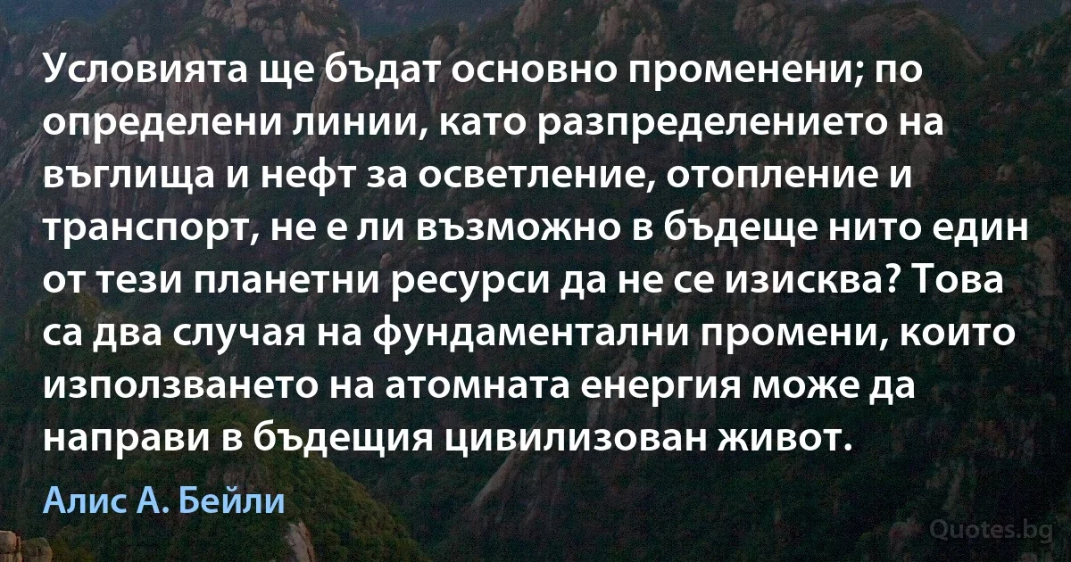 Условията ще бъдат основно променени; по определени линии, като разпределението на въглища и нефт за осветление, отопление и транспорт, не е ли възможно в бъдеще нито един от тези планетни ресурси да не се изисква? Това са два случая на фундаментални промени, които използването на атомната енергия може да направи в бъдещия цивилизован живот. (Алис А. Бейли)