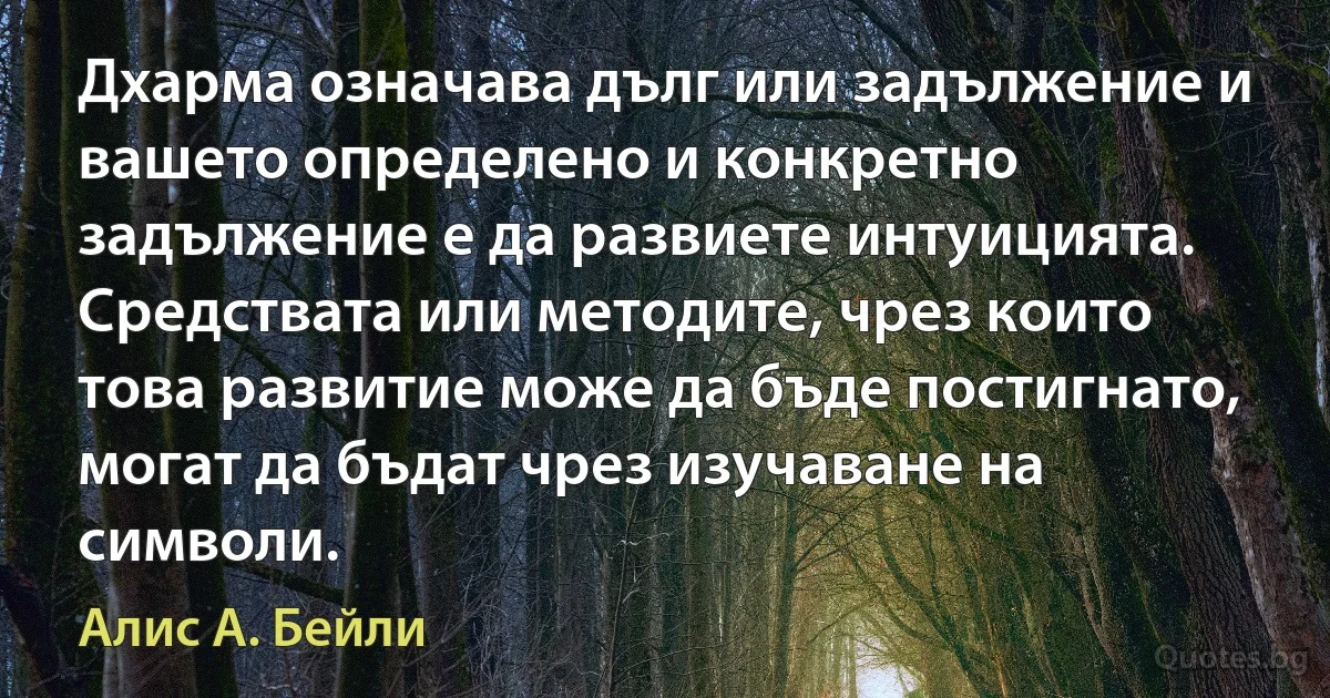 Дхарма означава дълг или задължение и вашето определено и конкретно задължение е да развиете интуицията. Средствата или методите, чрез които това развитие може да бъде постигнато, могат да бъдат чрез изучаване на символи. (Алис А. Бейли)