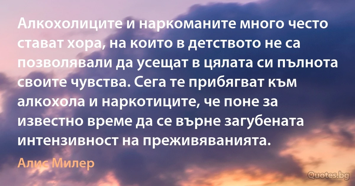 Алкохолиците и наркоманите много често стават хора, на които в детството не са позволявали да усещат в цялата си пълнота своите чувства. Сега те прибягват към алкохола и наркотиците, че поне за известно време да се върне загубената интензивност на преживяванията. (Алис Милер)