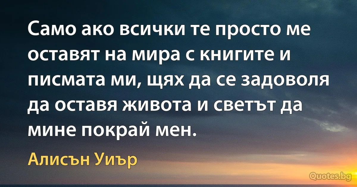 Само ако всички те просто ме оставят на мира с книгите и писмата ми, щях да се задоволя да оставя живота и светът да мине покрай мен. (Алисън Уиър)