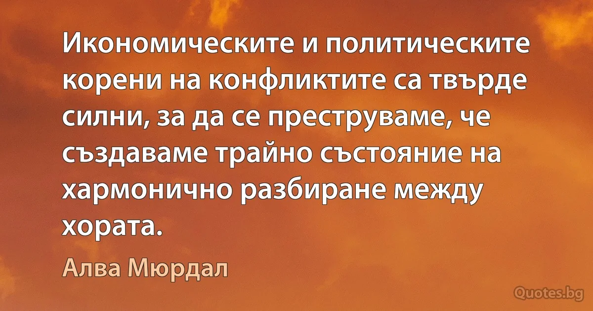 Икономическите и политическите корени на конфликтите са твърде силни, за да се преструваме, че създаваме трайно състояние на хармонично разбиране между хората. (Алва Мюрдал)