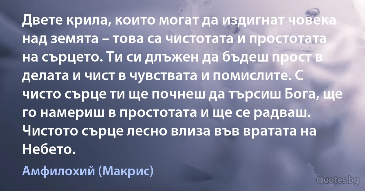 Двете крила, които могат да издигнат човека над земята – това са чистотата и простотата на сърцето. Ти си длъжен да бъдеш прост в делата и чист в чувствата и помислите. С чисто сърце ти ще почнеш да търсиш Бога, ще го намериш в простотата и ще се радваш. Чистото сърце лесно влиза във вратата на Небето. (Амфилохий (Макрис))