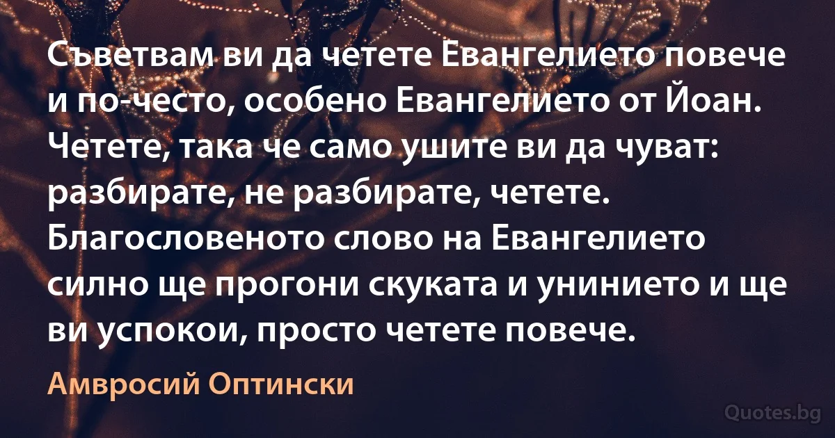 Съветвам ви да четете Евангелието повече и по-често, особено Евангелието от Йоан. Четете, така че само ушите ви да чуват: разбирате, не разбирате, четете. Благословеното слово на Евангелието силно ще прогони скуката и унинието и ще ви успокои, просто четете повече. (Амвросий Оптински)