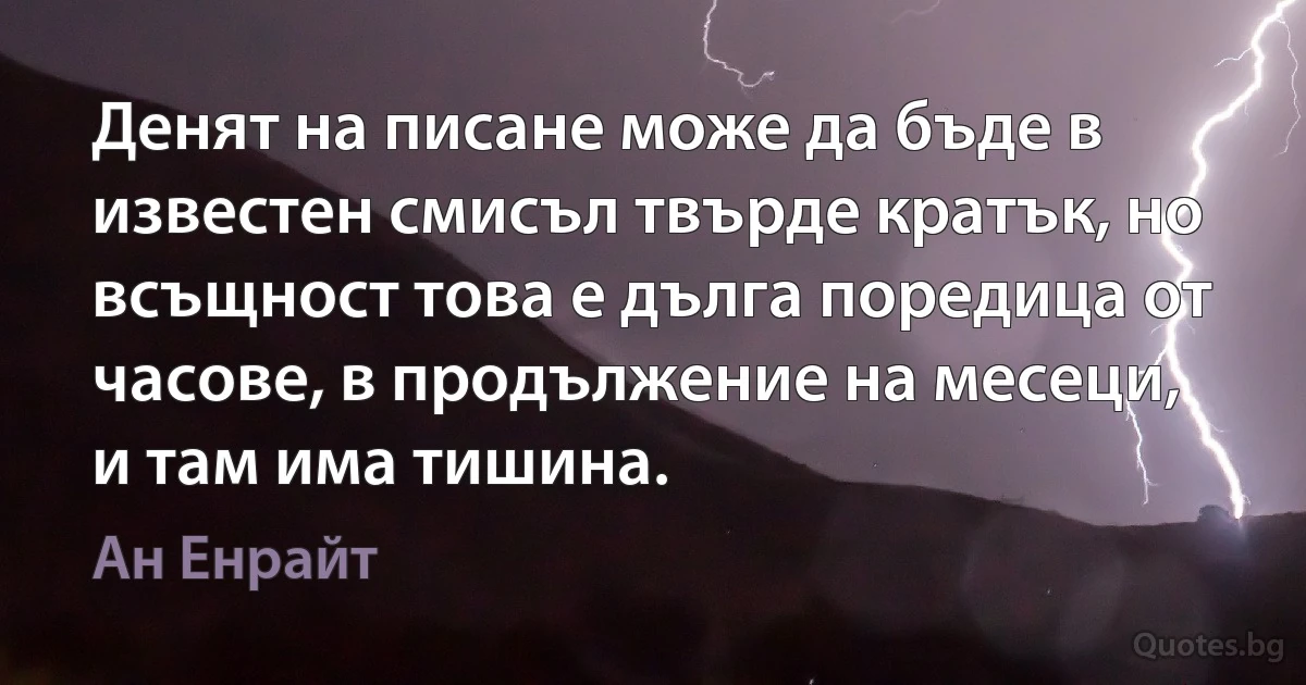 Денят на писане може да бъде в известен смисъл твърде кратък, но всъщност това е дълга поредица от часове, в продължение на месеци, и там има тишина. (Ан Енрайт)