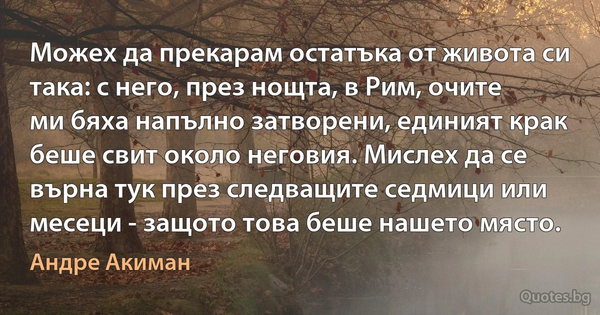 Можех да прекарам остатъка от живота си така: с него, през нощта, в Рим, очите ми бяха напълно затворени, единият крак беше свит около неговия. Мислех да се върна тук през следващите седмици или месеци - защото това беше нашето място. (Андре Акиман)