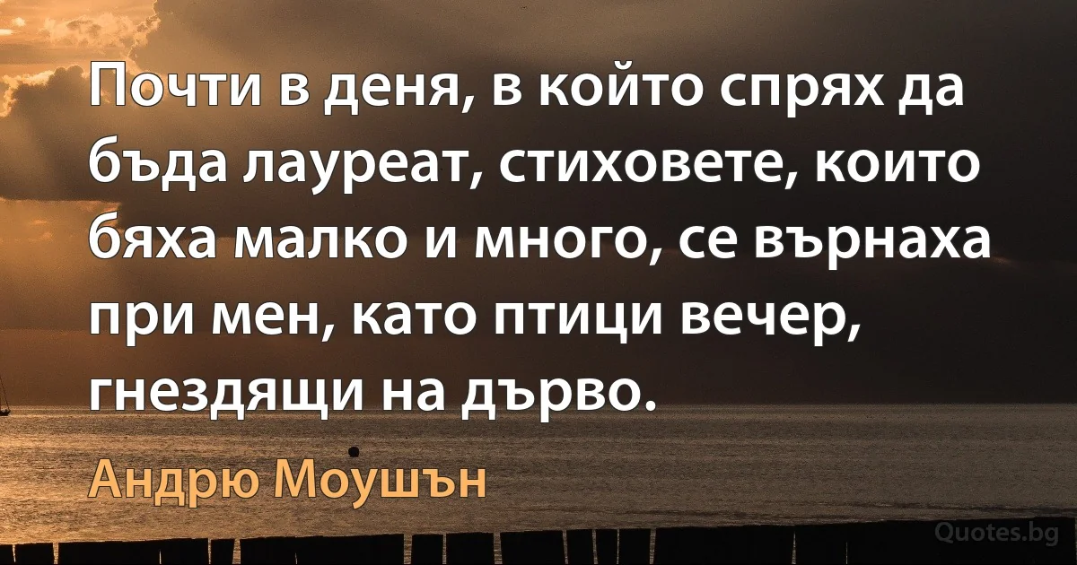 Почти в деня, в който спрях да бъда лауреат, стиховете, които бяха малко и много, се върнаха при мен, като птици вечер, гнездящи на дърво. (Андрю Моушън)