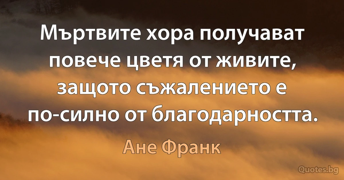 Мъртвите хора получават повече цветя от живите, защото съжалението е по-силно от благодарността. (Ане Франк)