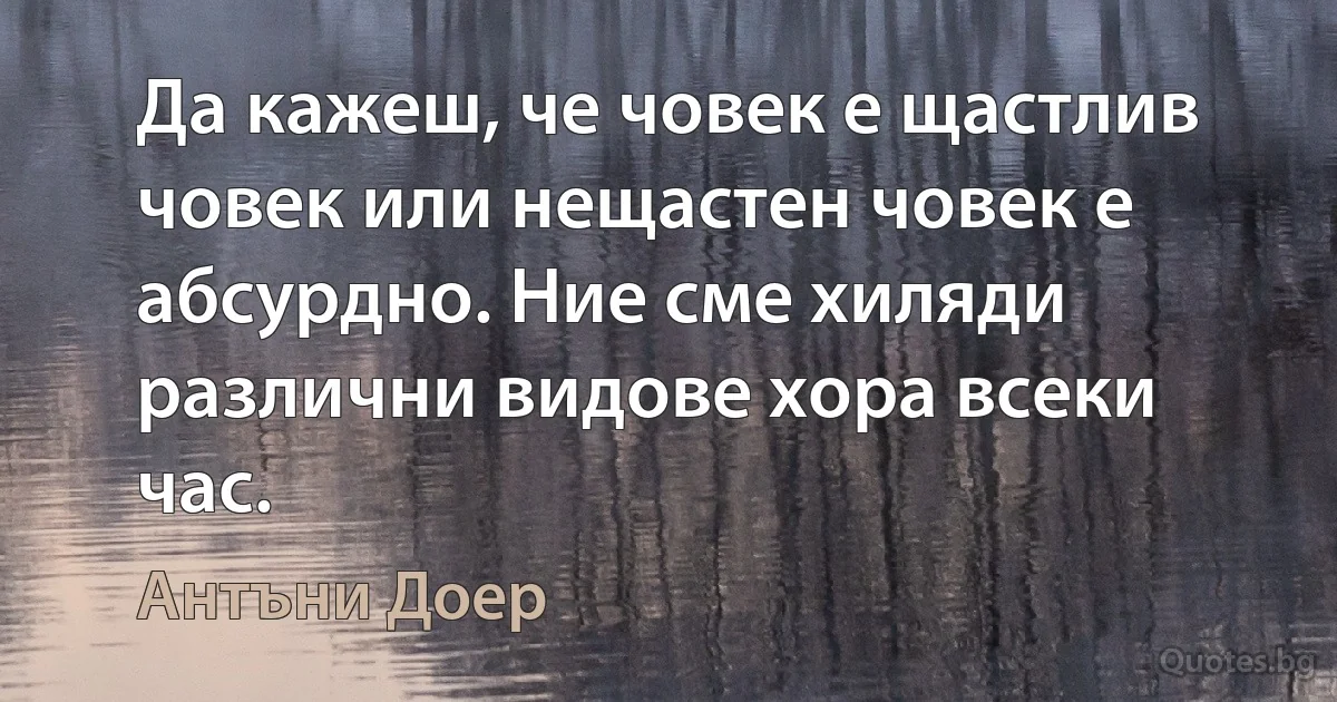 Да кажеш, че човек е щастлив човек или нещастен човек е абсурдно. Ние сме хиляди различни видове хора всеки час. (Антъни Доер)