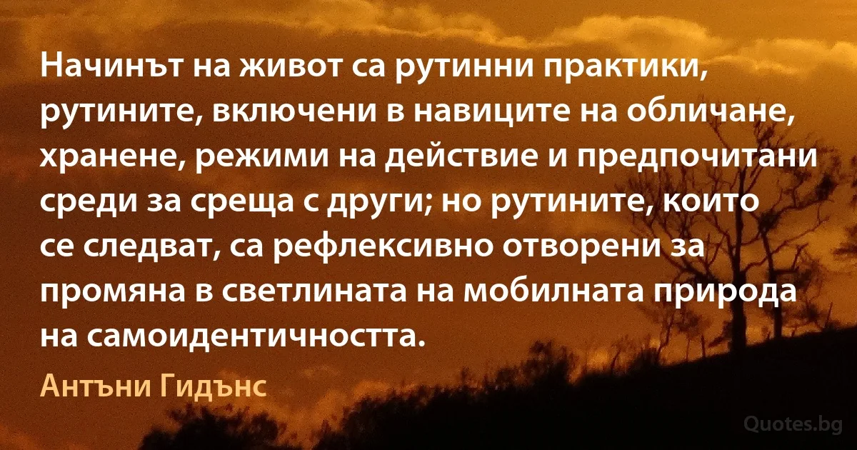 Начинът на живот са рутинни практики, рутините, включени в навиците на обличане, хранене, режими на действие и предпочитани среди за среща с други; но рутините, които се следват, са рефлексивно отворени за промяна в светлината на мобилната природа на самоидентичността. (Антъни Гидънс)