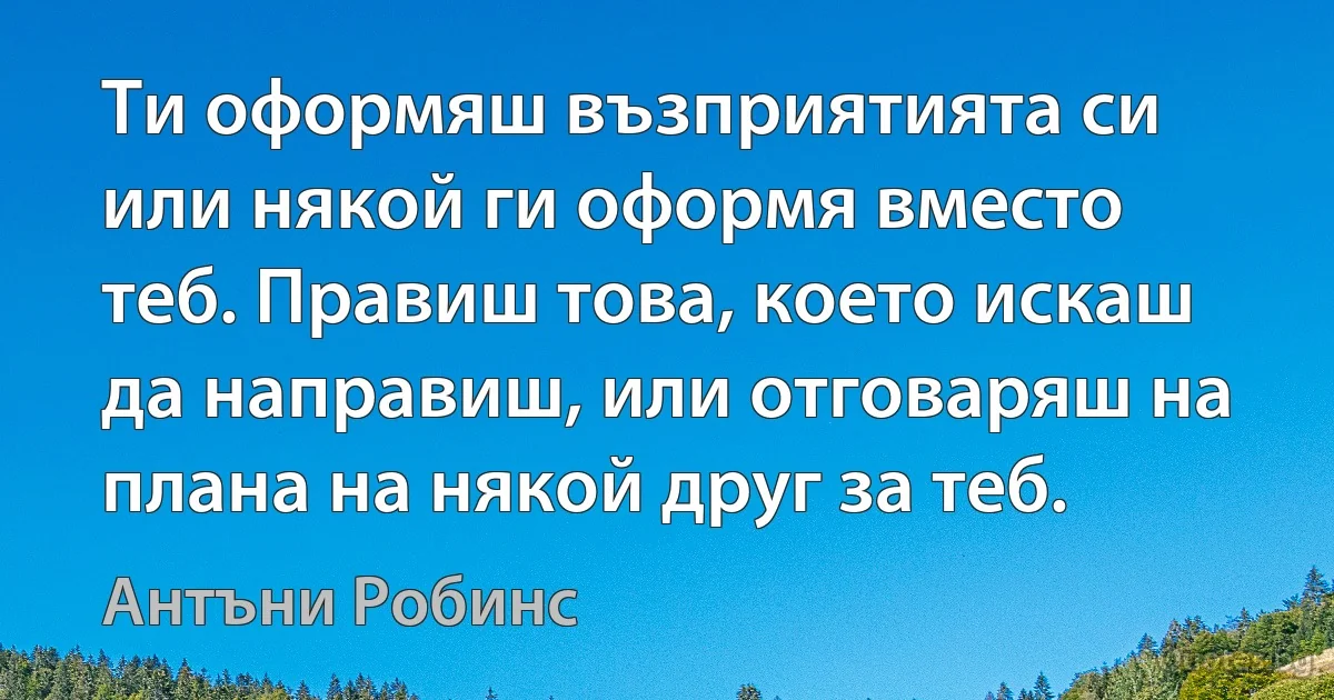 Ти оформяш възприятията си или някой ги оформя вместо теб. Правиш това, което искаш да направиш, или отговаряш на плана на някой друг за теб. (Антъни Робинс)