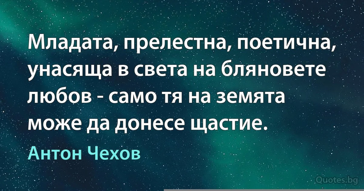 Младата, прелестна, поетична, унасяща в света на бляновете любов - само тя на земята може да донесе щастие. (Антон Чехов)