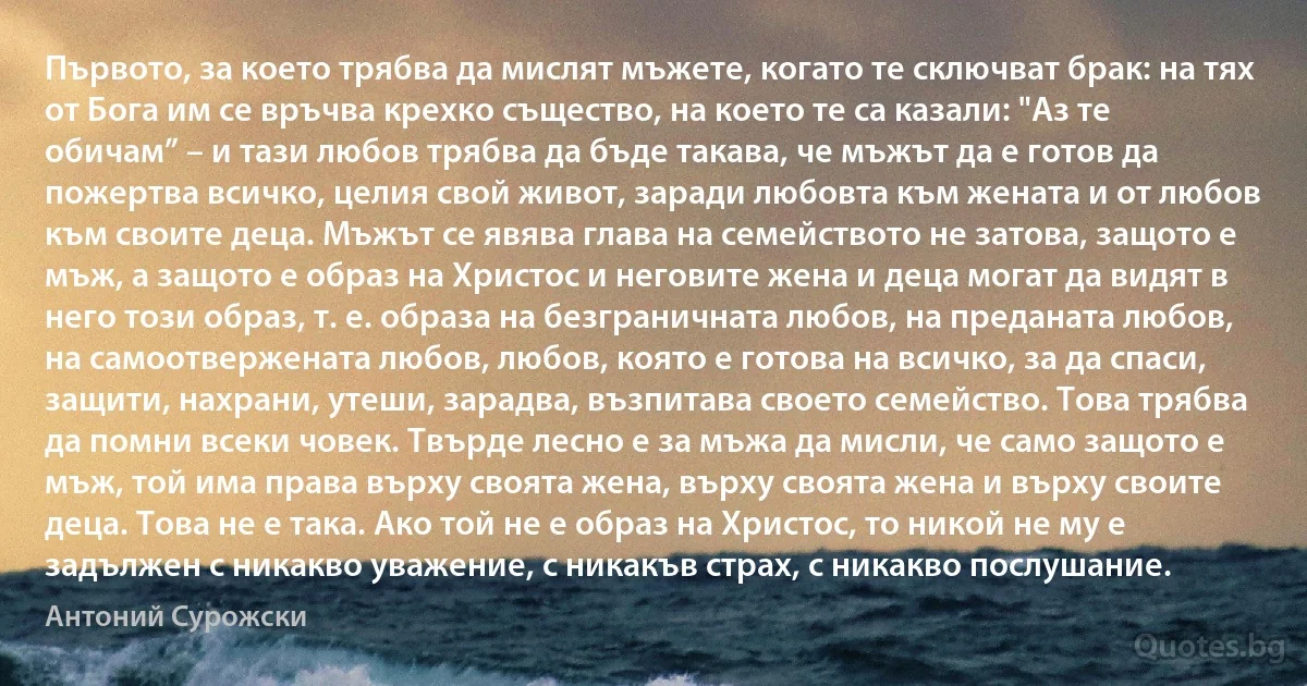 Първото, за което трябва да мислят мъжете, когато те сключват брак: на тях от Бога им се връчва крехко същество, на което те са казали: "Аз те обичам” – и тази любов трябва да бъде такава, че мъжът да е готов да пожертва всичко, целия свой живот, заради любовта към жената и от любов към своите деца. Мъжът се явява глава на семейството не затова, защото е мъж, а защото е образ на Христос и неговите жена и деца могат да видят в него този образ, т. е. образа на безграничната любов, на преданата любов, на самоотвержената любов, любов, която е готова на всичко, за да спаси, защити, нахрани, утеши, зарадва, възпитава своето семейство. Това трябва да помни всеки човек. Твърде лесно е за мъжа да мисли, че само защото е мъж, той има права върху своята жена, върху своята жена и върху своите деца. Това не е така. Ако той не е образ на Христос, то никой не му е задължен с никакво уважение, с никакъв страх, с никакво послушание. (Антоний Сурожски)