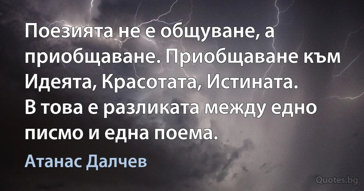 Поезията не е общуване, а приобщаване. Приобщаване към Идеята, Красотата, Истината. В това е разликата между едно писмо и една поема. (Атанас Далчев)