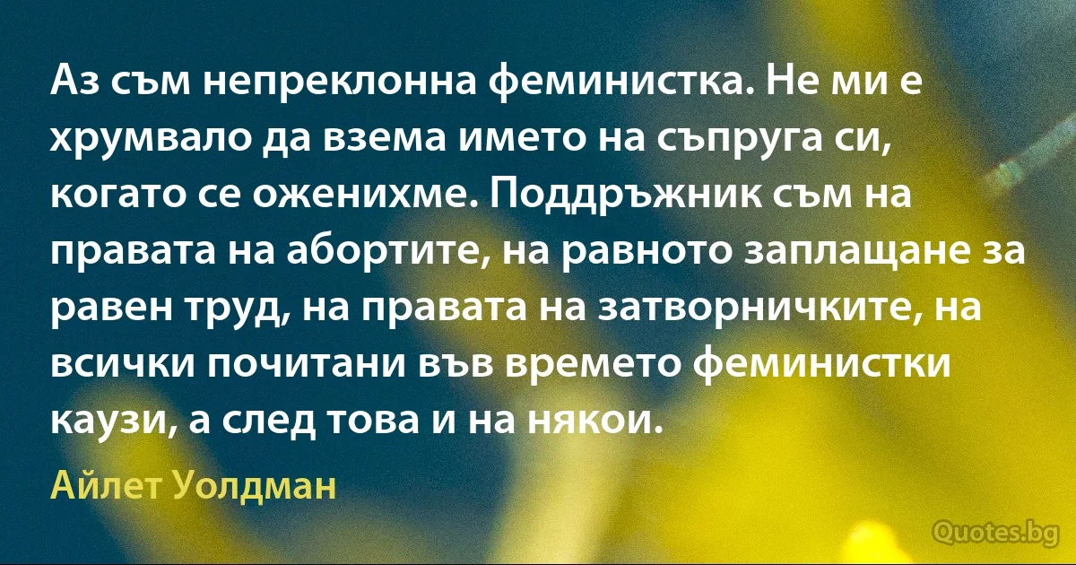 Аз съм непреклонна феминистка. Не ми е хрумвало да взема името на съпруга си, когато се оженихме. Поддръжник съм на правата на абортите, на равното заплащане за равен труд, на правата на затворничките, на всички почитани във времето феминистки каузи, а след това и на някои. (Айлет Уолдман)