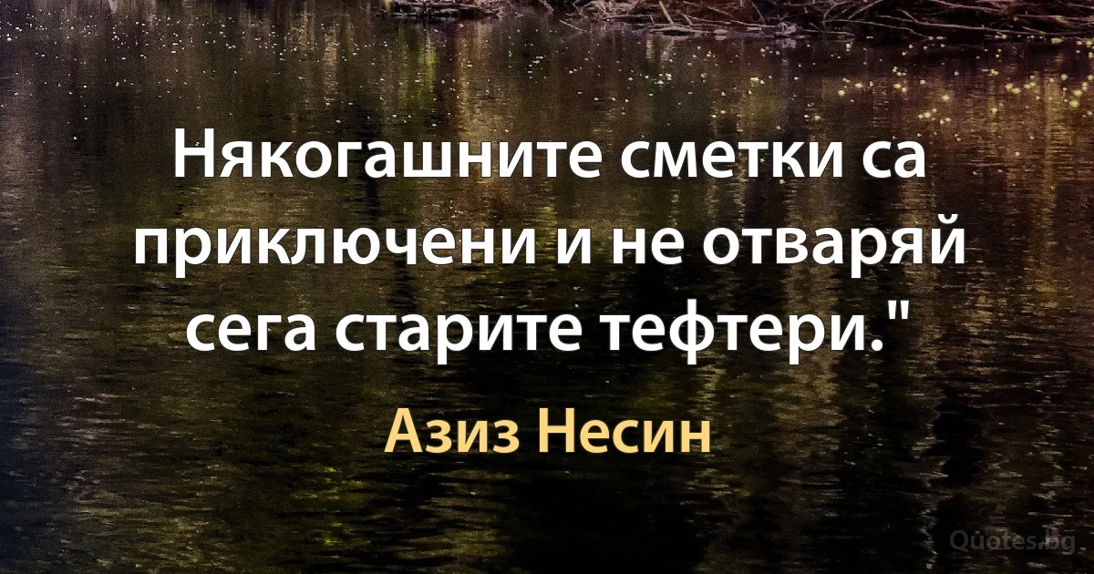 Някогашните сметки са приключени и не отваряй сега старите тефтери." (Азиз Несин)