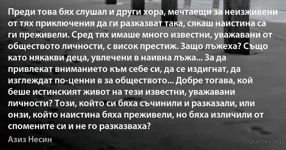 Преди това бях слушал и други хора, мечтаещи за неизживени от тях приключения да ги разказват така, сякаш наистина са ги преживели. Сред тях имаше много известни, уважавани от обществото личности, с висок престиж. Защо лъжеха? Също като някакви деца, увлечени в наивна лъжа... За да привлекат вниманието към себе си, да се издигнат, да изглеждат по-ценни в за обществото... Добре тогава, кой беше истинският живот на тези известни, уважавани личности? Този, който си бяха съчинили и разказали, или онзи, който наистина бяха преживели, но бяха изличили от спомените си и не го разказваха? (Азиз Несин)