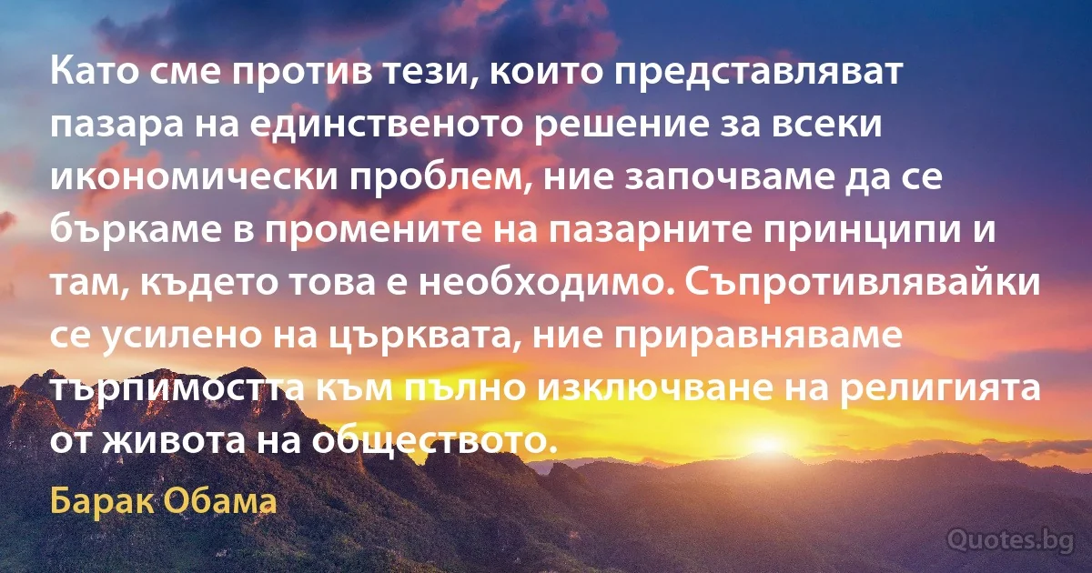 Като сме против тези, които представляват пазара на единственото решение за всеки икономически проблем, ние започваме да се бъркаме в промените на пазарните принципи и там, където това е необходимо. Съпротивлявайки се усилено на църквата, ние приравняваме търпимостта към пълно изключване на религията от живота на обществото. (Барак Обама)