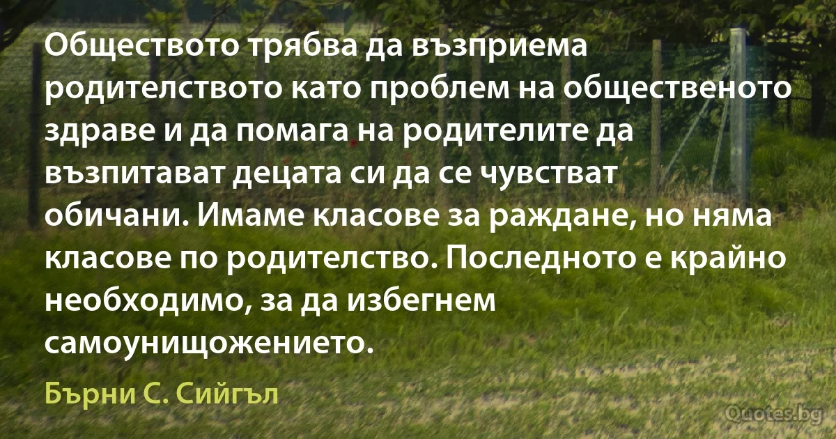 Обществото трябва да възприема родителството като проблем на общественото здраве и да помага на родителите да възпитават децата си да се чувстват обичани. Имаме класове за раждане, но няма класове по родителство. Последното е крайно необходимо, за да избегнем самоунищожението. (Бърни С. Сийгъл)