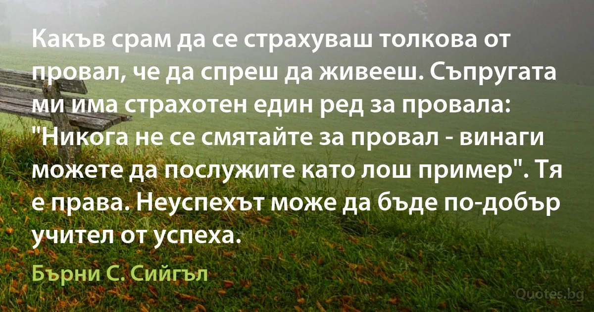 Какъв срам да се страхуваш толкова от провал, че да спреш да живееш. Съпругата ми има страхотен един ред за провала: "Никога не се смятайте за провал - винаги можете да послужите като лош пример". Тя е права. Неуспехът може да бъде по-добър учител от успеха. (Бърни С. Сийгъл)