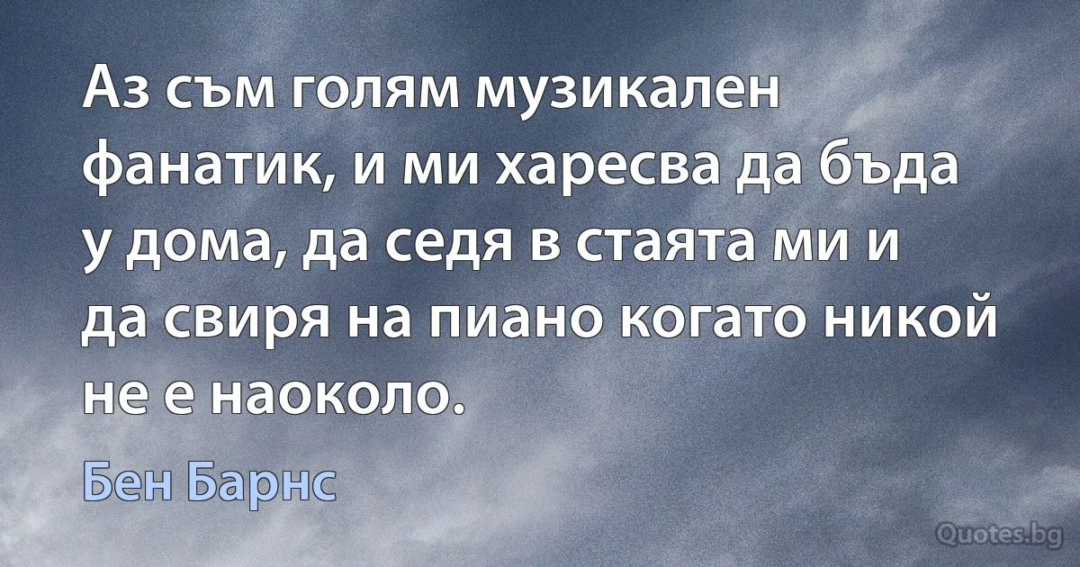 Аз съм голям музикален фанатик, и ми харесва да бъда у дома, да седя в стаята ми и да свиря на пиано когато никой не е наоколо. (Бен Барнс)