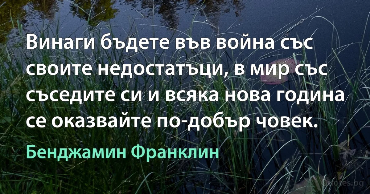 Винаги бъдете във война със своите недостатъци, в мир със съседите си и всяка нова година се оказвайте по-добър човек. (Бенджамин Франклин)