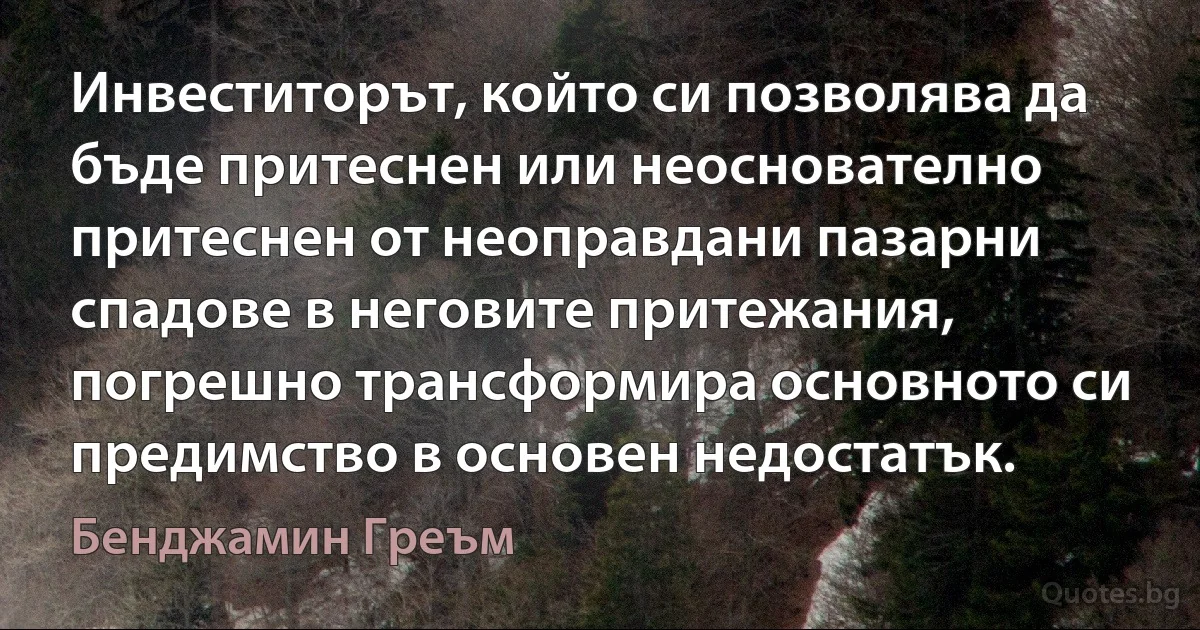 Инвеститорът, който си позволява да бъде притеснен или неоснователно притеснен от неоправдани пазарни спадове в неговите притежания, погрешно трансформира основното си предимство в основен недостатък. (Бенджамин Греъм)