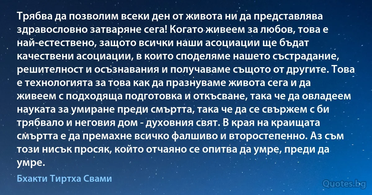 Трябва да позволим всеки ден от живота ни да представлява здравословно затваряне сега! Когато живеем за любов, това е най-естествено, защото всички наши асоциации ще бъдат качествени асоциации, в които споделяме нашето състрадание, решителност и осъзнавания и получаваме същото от другите. Това е технологията за това как да празнуваме живота сега и да живеем с подходяща подготовка и откъсване, така че да овладеем науката за умиране преди смъртта, така че да се свържем с би трябвало и неговия дом - духовния свят. В края на краищата смъртта е да премахне всичко фалшиво и второстепенно. Аз съм този нисък просяк, който отчаяно се опитва да умре, преди да умре. (Бхакти Тиртха Свами)