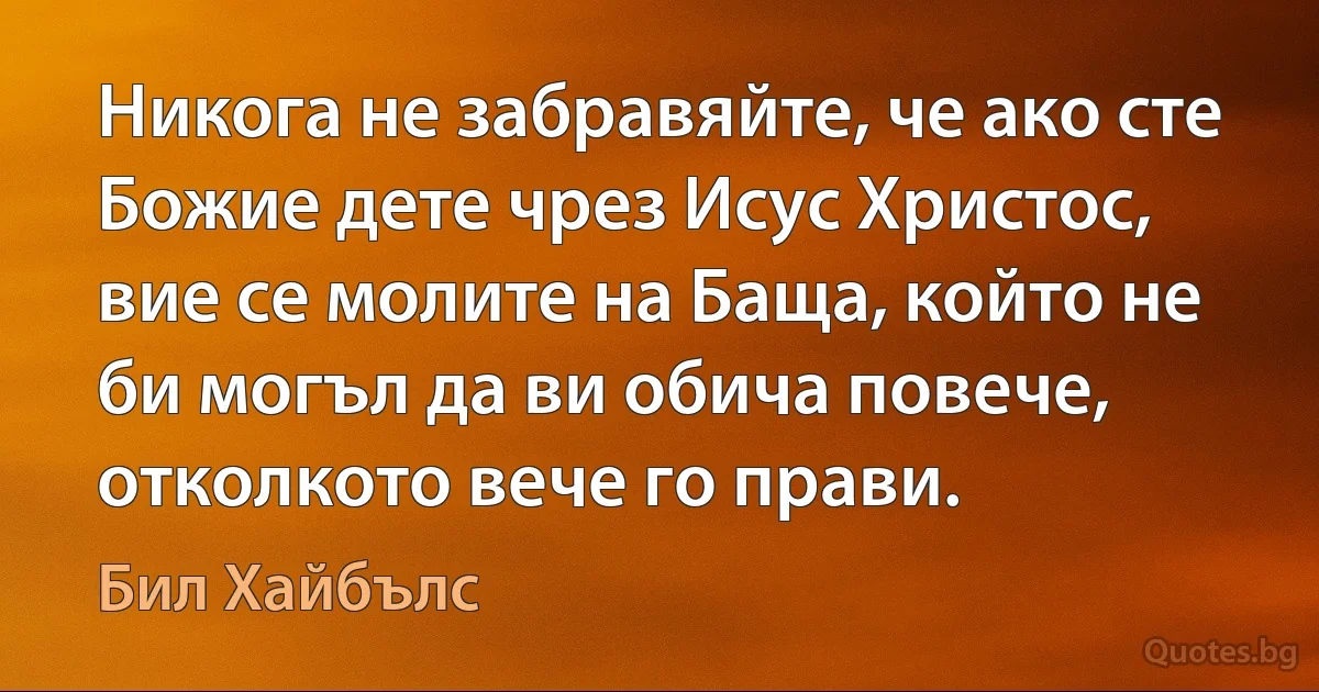 Никога не забравяйте, че ако сте Божие дете чрез Исус Христос, вие се молите на Баща, който не би могъл да ви обича повече, отколкото вече го прави. (Бил Хайбълс)