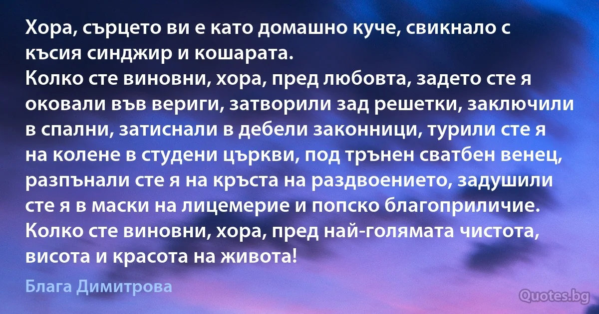 Хора, сърцето ви е като домашно куче, свикнало с късия синджир и кошарата.
Колко сте виновни, хора, пред любовта, задето сте я оковали във вериги, затворили зад решетки, заключили в спални, затиснали в дебели законници, турили сте я на колене в студени църкви, под трънен сватбен венец, разпънали сте я на кръста на раздвоението, задушили сте я в маски на лицемерие и попско благоприличие.
Колко сте виновни, хора, пред най-голямата чистота, висота и красота на живота! (Блага Димитрова)