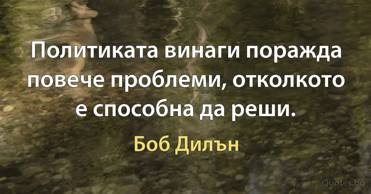 Политиката винаги поражда повече проблеми, отколкото е способна да реши. (Боб Дилън)