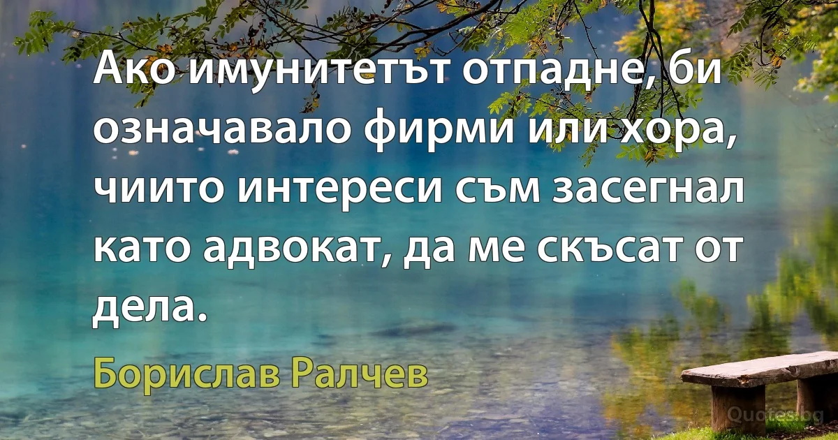 Ако имунитетът отпадне, би означавало фирми или хора, чиито интереси съм засегнал като адвокат, да ме скъсат от дела. (Борислав Ралчев)