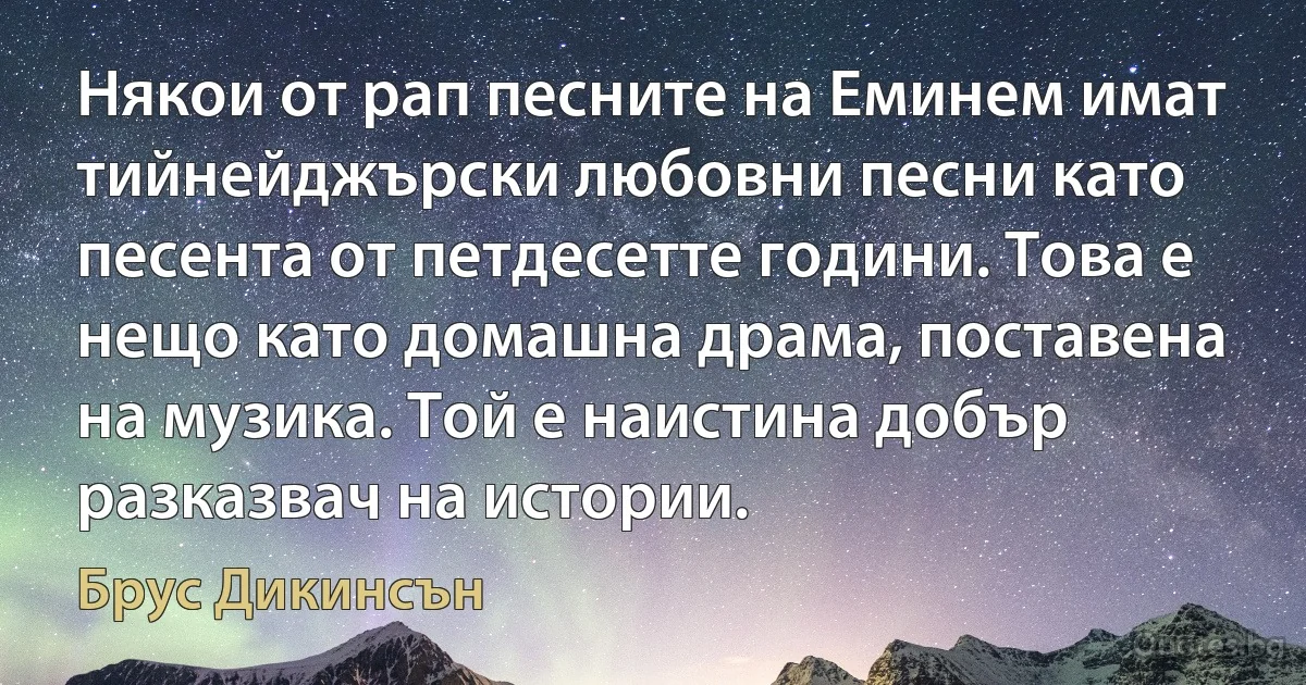 Някои от рап песните на Еминем имат тийнейджърски любовни песни като песента от петдесетте години. Това е нещо като домашна драма, поставена на музика. Той е наистина добър разказвач на истории. (Брус Дикинсън)