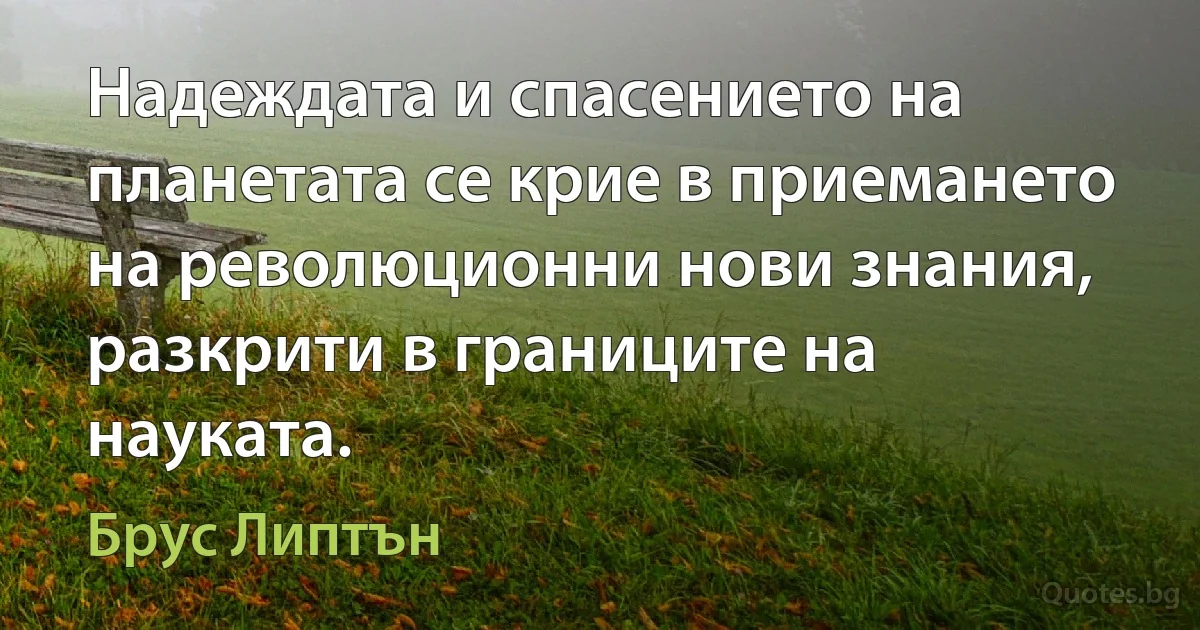 Надеждата и спасението на планетата се крие в приемането на революционни нови знания, разкрити в границите на науката. (Брус Липтън)