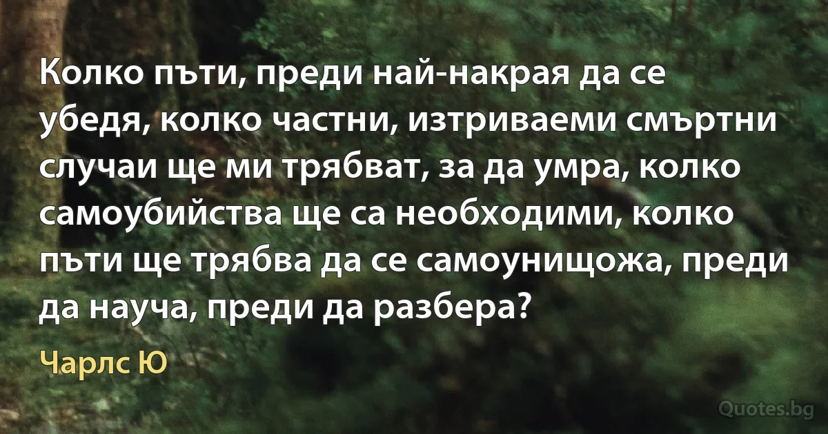 Колко пъти, преди най-накрая да се убедя, колко частни, изтриваеми смъртни случаи ще ми трябват, за да умра, колко самоубийства ще са необходими, колко пъти ще трябва да се самоунищожа, преди да науча, преди да разбера? (Чарлс Ю)